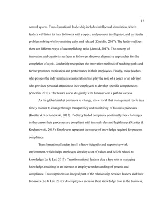 17
control system. Transformational leadership includes intellectual stimulation, where
leaders will listen to their followers with respect, and promote intelligence, and particular
problem solving while remaining calm and relaxed (Zineldin, 2017). The leader realizes
there are different ways of accomplishing tasks (Arnold, 2017). The concept of
innovation and creativity surfaces as followers discover alternative approaches for the
completion of a job. Leadership recognizes the innovative methods of reaching goals and
further promotes motivation and performance in their employees. Finally, those leaders
who possess the individualized consideration trait play the role of a coach or an advisor
who provides personal attention to their employees to develop specific competencies
(Zineldin, 2017). The leader works diligently with followers on a path to success.
As the global market continues to change, it is critical that management reacts in a
timely manner to change through transparency and monitoring of business processes
(Koetter & Kochanowski, 2015). Publicly traded companies continually face challenges
as they prove their processes are compliant with internal rules and legislatures (Koetter &
Kochanowski, 2015). Employees represent the source of knowledge required for process
compliance.
Transformational leaders instill a knowledgeable and supportive work
environment, which helps employees develop a set of values and beliefs related to
knowledge (Le & Lei, 2017). Transformational leaders play a key role in managing
knowledge, resulting in an increase in employee understanding of process and
compliance. Trust represents an integral part of the relationship between leaders and their
followers (Le & Lei, 2017). As employees increase their knowledge base in the business,
 