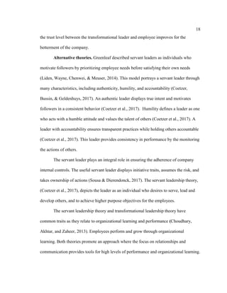 18
the trust level between the transformational leader and employee improves for the
betterment of the company.
Alternative theories. Greenleaf described servant leaders as individuals who
motivate followers by prioritizing employee needs before satisfying their own needs
(Liden, Wayne, Chenwei, & Meuser, 2014). This model portrays a servant leader through
many characteristics, including authenticity, humility, and accountability (Coetzer,
Bussin, & Geldenhuys, 2017). An authentic leader displays true intent and motivates
followers in a consistent behavior (Coetzer et al., 2017). Humility defines a leader as one
who acts with a humble attitude and values the talent of others (Coetzer et al., 2017). A
leader with accountability ensures transparent practices while holding others accountable
(Coetzer et al., 2017). This leader provides consistency in performance by the monitoring
the actions of others.
The servant leader plays an integral role in ensuring the adherence of company
internal controls. The useful servant leader displays initiative traits, assumes the risk, and
takes ownership of actions (Sousa & Dierendonck, 2017). The servant leadership theory,
(Coetzer et al., 2017), depicts the leader as an individual who desires to serve, lead and
develop others, and to achieve higher purpose objectives for the employees.
The servant leadership theory and transformational leadership theory have
common traits as they relate to organizational learning and performance (Choudhary,
Akhtar, and Zaheer, 2013). Employees perform and grow through organizational
learning. Both theories promote an approach where the focus on relationships and
communication provides tools for high levels of performance and organizational learning.
 