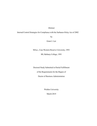 Abstract
Internal Control Strategies for Compliance with the Sarbanes-Oxley Act of 2002
by
Grant J. Lee
MAcc., Case Western Reserve University, 1993
BS, Bethany College, 1991
Doctoral Study Submitted in Partial Fulfillment
of the Requirements for the Degree of
Doctor of Business Administration
Walden University
March 2019
 