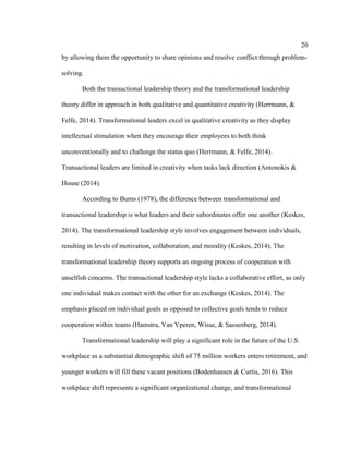 20
by allowing them the opportunity to share opinions and resolve conflict through problem-
solving.
Both the transactional leadership theory and the transformational leadership
theory differ in approach in both qualitative and quantitative creativity (Herrmann, &
Felfe, 2014). Transformational leaders excel in qualitative creativity as they display
intellectual stimulation when they encourage their employees to both think
unconventionally and to challenge the status quo (Herrmann, & Felfe, 2014).
Transactional leaders are limited in creativity when tasks lack direction (Antonokis &
House (2014).
According to Burns (1978), the difference between transformational and
transactional leadership is what leaders and their subordinates offer one another (Keskes,
2014). The transformational leadership style involves engagement between individuals,
resulting in levels of motivation, collaboration, and morality (Keskes, 2014). The
transformational leadership theory supports an ongoing process of cooperation with
unselfish concerns. The transactional leadership style lacks a collaborative effort, as only
one individual makes contact with the other for an exchange (Keskes, 2014). The
emphasis placed on individual goals as opposed to collective goals tends to reduce
cooperation within teams (Hamstra, Van Yperen, Wisse, & Sassenberg, 2014).
Transformational leadership will play a significant role in the future of the U.S.
workplace as a substantial demographic shift of 75 million workers enters retirement, and
younger workers will fill these vacant positions (Bodenhausen & Curtis, 2016). This
workplace shift represents a significant organizational change, and transformational
 