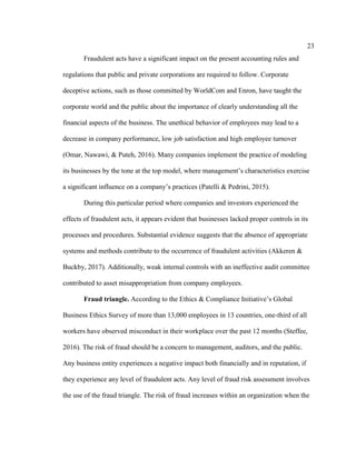 23
Fraudulent acts have a significant impact on the present accounting rules and
regulations that public and private corporations are required to follow. Corporate
deceptive actions, such as those committed by WorldCom and Enron, have taught the
corporate world and the public about the importance of clearly understanding all the
financial aspects of the business. The unethical behavior of employees may lead to a
decrease in company performance, low job satisfaction and high employee turnover
(Omar, Nawawi, & Puteh, 2016). Many companies implement the practice of modeling
its businesses by the tone at the top model, where management’s characteristics exercise
a significant influence on a company’s practices (Patelli & Pedrini, 2015).
During this particular period where companies and investors experienced the
effects of fraudulent acts, it appears evident that businesses lacked proper controls in its
processes and procedures. Substantial evidence suggests that the absence of appropriate
systems and methods contribute to the occurrence of fraudulent activities (Akkeren &
Buckby, 2017). Additionally, weak internal controls with an ineffective audit committee
contributed to asset misappropriation from company employees.
Fraud triangle. According to the Ethics & Compliance Initiative’s Global
Business Ethics Survey of more than 13,000 employees in 13 countries, one-third of all
workers have observed misconduct in their workplace over the past 12 months (Steffee,
2016). The risk of fraud should be a concern to management, auditors, and the public.
Any business entity experiences a negative impact both financially and in reputation, if
they experience any level of fraudulent acts. Any level of fraud risk assessment involves
the use of the fraud triangle. The risk of fraud increases within an organization when the
 