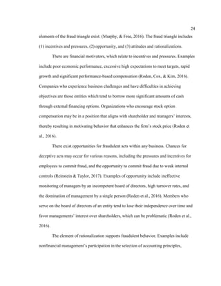 24
elements of the fraud triangle exist. (Murphy, & Free, 2016). The fraud triangle includes
(1) incentives and pressures, (2) opportunity, and (3) attitudes and rationalizations.
There are financial motivators, which relate to incentives and pressures. Examples
include poor economic performance, excessive high expectations to meet targets, rapid
growth and significant performance-based compensation (Roden, Cox, & Kim, 2016).
Companies who experience business challenges and have difficulties in achieving
objectives are those entities which tend to borrow more significant amounts of cash
through external financing options. Organizations who encourage stock option
compensation may be in a position that aligns with shareholder and managers’ interests,
thereby resulting in motivating behavior that enhances the firm’s stock price (Roden et
al., 2016).
There exist opportunities for fraudulent acts within any business. Chances for
deceptive acts may occur for various reasons, including the pressures and incentives for
employees to commit fraud, and the opportunity to commit fraud due to weak internal
controls (Reinstein & Taylor, 2017). Examples of opportunity include ineffective
monitoring of managers by an incompetent board of directors, high turnover rates, and
the domination of management by a single person (Roden et al., 2016). Members who
serve on the board of directors of an entity tend to lose their independence over time and
favor managements’ interest over shareholders, which can be problematic (Roden et al.,
2016).
The element of rationalization supports fraudulent behavior. Examples include
nonfinancial management’s participation in the selection of accounting principles,
 