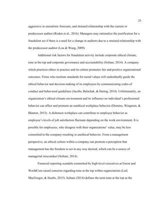 25
aggressive or unrealistic forecasts, and strained relationship with the current or
predecessor auditor (Roden et al., 2016). Managers may rationalize the justification for a
fraudulent act if there is a need for a change in auditors due to a strained relationship with
the predecessor auditor (Lou & Wang, 2009).
Additional risk factors for fraudulent activity include corporate ethical climate,
tone at the top and corporate governance and accountability (Soltani, 2014). A company
which practices ethics in practice and its culture promotes fair and positive organizational
outcomes. Firms who institute standards for moral values will undoubtedly guide the
ethical behavior and decision making of its employees by communicating codes of
conduct and behavioral guidelines (Jacobs, Belschak, & Hartog, 2014). Unfortunately, an
organization’s ethical climate environment and its influence on individual’s professional
behavior can affect and promote an unethical workplace behavior (Domino, Wingreen, &
Blanton, 2015). A dishonest workplace can contribute to employee behavior as
employee’s levels of job satisfaction fluctuate depending on the work environment. It is
possible for employees, who disagree with their organizations’ value, may be less
committed to the company resulting in unethical behavior. From a management
perspective, an ethical culture within a company can promote a perception that
management has the freedom to act in any way desired, which can be a source of
managerial misconduct (Soltani, 2014).
Financial reporting scandals committed by high-level executives at Enron and
WorldCom raised concerns regarding tone at the top within organizations (Lail,
MacGregor, & Stuebs, 2015). Soltani (2014) defines the term tone at the top as the
 