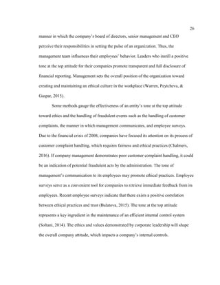 26
manner in which the company’s board of directors, senior management and CEO
perceive their responsibilities in setting the pulse of an organization. Thus, the
management team influences their employees’ behavior. Leaders who instill a positive
tone at the top attitude for their companies promote transparent and full disclosure of
financial reporting. Management sets the overall position of the organization toward
creating and maintaining an ethical culture in the workplace (Warren, Peytcheva, &
Gaspar, 2015).
Some methods gauge the effectiveness of an entity’s tone at the top attitude
toward ethics and the handling of fraudulent events such as the handling of customer
complaints, the manner in which management communicates, and employee surveys.
Due to the financial crisis of 2008, companies have focused its attention on its process of
customer complaint handling, which requires fairness and ethical practices (Chalmers,
2016). If company management demonstrates poor customer complaint handling, it could
be an indication of potential fraudulent acts by the administration. The tone of
management’s communication to its employees may promote ethical practices. Employee
surveys serve as a convenient tool for companies to retrieve immediate feedback from its
employees. Recent employee surveys indicate that there exists a positive correlation
between ethical practices and trust (Bulatova, 2015). The tone at the top attitude
represents a key ingredient in the maintenance of an efficient internal control system
(Soltani, 2014). The ethics and values demonstrated by corporate leadership will shape
the overall company attitude, which impacts a company’s internal controls.
 