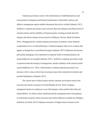 27
Corporate governance assists in the determination of established policies and
measurement of managerial and financial performance. Enforceable contracts and
effective management require reliable information that can be verified (Admanti, 2017).
Ineffective corporate governance raises concerns about the adequacy and effectiveness of
internal controls and the reliability of financial reports, resulting in doubt about the
integrity and ethical conduct of top executives (Halbouni, Sawsan, Obeid, & Garbou,
2016). Management has violated corporate governance in instances where financial
compensation ties to overall performance. Unethical managers often act in a manner that
appears as though they exceed financial targets (Admanti, 2017). Dishonest acts become
particularly damaging to the corporation as corporate fraud or misrepresentation can
remain hidden for an extended (Admanti, 2017). Ineffective corporate governance leads
to questions about the integrity of management, and the reliability of the internal control
system (Halbouni et al., 2016). Administration violating corporate governance can
decrease a firm’s value as their risky investments may lead to distorted investments and
possible bankruptcies (Admanti, 2017).
The current state of ethical culture and the corporate environment result in the
necessary preventative measures for fraud (Murphy & Free, 2016). Company
management desires its employees to act with integrity as they perform their daily job
responsibilities. An ethical culture should provide the management team with guidance
on unfortunate situations where necessary intervention addresses wrongful acts (Rodgers,
Soderbom, & Guiral, 2015). Employee awareness of illegal actions increases as the
 