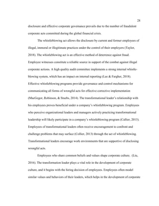 28
disclosure and effective corporate governance prevails due to the number of fraudulent
corporate acts committed during the global financial crisis.
The whistleblowing act allows the disclosure by current and former employees of
illegal, immoral or illegitimate practices under the control of their employers (Taylor,
2018). The whistleblowing act is an effective method of deterrence against fraud.
Employee witnesses constitute a reliable source in support of the combat against illegal
corporate actions. A high quality audit committee implements a strong internal whistle-
blowing system, which has an impact on internal reporting (Lee & Fargher, 2018).
Effective whistleblowing programs provide governance and control mechanisms for
communicating all forms of wrongful acts for effective corrective implementation
(MacGegor, Robinson, & Stuebs, 2014). The transformational leader’s relationship with
his employees proves beneficial under a company’s whistleblowing program. Employees
who perceive organizational leaders and managers actively practicing transformational
leadership will likely participate in a company’s whistleblowing program (Callier, 2013).
Employees of transformational leaders often receive encouragement to confront and
challenge problems that may surface (Collier, 2013) through the act of whistleblowing.
Transformational leaders encourage work environments that are supportive of disclosing
wrongful acts.
Employees who share common beliefs and values shape corporate culture. (Liu,
2016). The transformation leader plays a vital role in the development of corporate
culture, and it begins with the hiring decision of employees. Employees often model
similar values and behaviors of their leaders, which helps in the development of corporate
 