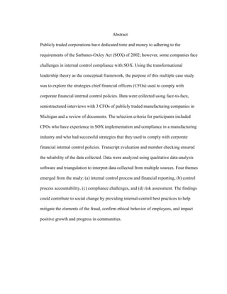 Abstract
Publicly traded corporations have dedicated time and money to adhering to the
requirements of the Sarbanes-Oxley Act (SOX) of 2002; however, some companies face
challenges in internal control compliance with SOX. Using the transformational
leadership theory as the conceptual framework, the purpose of this multiple case study
was to explore the strategies chief financial officers (CFOs) used to comply with
corporate financial internal control policies. Data were collected using face-to-face,
semistructured interviews with 3 CFOs of publicly traded manufacturing companies in
Michigan and a review of documents. The selection criteria for participants included
CFOs who have experience in SOX implementation and compliance in a manufacturing
industry and who had successful strategies that they used to comply with corporate
financial internal control policies. Transcript evaluation and member checking ensured
the reliability of the data collected. Data were analyzed using qualitative data-analysis
software and triangulation to interpret data collected from multiple sources. Four themes
emerged from the study: (a) internal control process and financial reporting, (b) control
process accountability, (c) compliance challenges, and (d) risk assessment. The findings
could contribute to social change by providing internal-control best practices to help
mitigate the elements of the fraud, confirm ethical behavior of employees, and impact
positive growth and progress in communities.
 