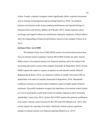 29
culture. Usually, corporate corruption culture significantly affects corporate misconduct
such as earnings mismanagement and accounting fraud (Liu, 2016). An unethical
business environment results in poor employee performance and reported feelings of
alienation from work (Enciso, Milikin, & O’Rourke, 2017). Sound corporate culture
encourages and supports ethical acts and decision making by employees. Ethical cultures
allow the safeguarding of long-term performance success of any company (Enciso et al.,
2017).
Sarbanes Oxley Act of 2002
The Sarbanes Oxley Act of 2002 (SOX) consists of several critical sections that
focus on internal control compliance. Section 404 of SOX includes two parts. Section
404(a) relates to the internal controls over financial reporting, and to the output of the
accounting and control system of the company (Schroeder & Shepardson, 2016). Section
404(b) requires the auditor to express an opinion on such internal controls (Munsif,
Raghunandan & Rama, 2013). As companies continue to comply with section 404, its
shareholders will realize its benefits (Schroeder & Shepardson, 2016). Shareholder
confidence increases as internal control compliance equate to higher quality financial
statements. Successful companies recognize the importance of an internal control system
as a tool in ensuring the overall achievement of company objectives and in increasing
shareholders’ value (Aziz, 2013). Section 302 of SOX requires the quarterly certification
of an entity’s internal control structure by the CEO and CFO (Munsif et al., 2013). This
section requires the reporting of an entity’s disclosure controls and any significant
changes in internal controls over financial reporting (Munsif et al., 2013).
 