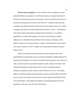30
Internal control compliance. A lack of internal control compliance can cause
detrimental effects on a company’s overall financial position. Companies that disclose
ineffective internal controls experience an increase in adverse abnormal stock returns in
the year of the disclosure (Ge, Koester, & McVay, 2017). Research results show that
companies with ineffective internal controls fail to realize a present value of $1.7 million
in earnings in the three years following the disclosure (Ge et al., 2017). Noncompliance
with internal controls often leads to reported material weaknesses. U.S. regulators
repeatedly raise concerns that managers fail to detect and communicate material
inadequacies to stakeholders timely (Bentley-Goode, Newton, & Thompson, 2017).
Material weaknesses can adversely affect a company’s financial position. In fact, entity-
wide controls weaknesses result in a higher risk of reporting fraud (Donelson, Ege, &
McInnis, 2017).
Both internal auditors and external auditors perform significant duties and
responsibilities in measuring the success of corporate controllers in leading employees in
internal control compliance. The analysis of internal controls represents only a portion of
what an external auditor must perform throughout an audit. Auditor involvement in the
testing and reporting of internal controls assists investors in gathering relevant
information regarding an entity’s internal controls (Munsif et al., 2013). The internal
auditor’s in-depth knowledge of internal controls serves the external auditor well because
they are often involved in the testing of internal controls required by SOX (Burt, 2016).
The internal auditor’s relationship with employees and management provides critical
perspectives in the day-to-day activities of the business.
 