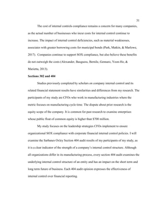 31
The cost of internal controls compliance remains a concern for many companies,
as the actual number of businesses who incur costs for internal control continue to
increase. The impact of internal control deficiencies, such as material weaknesses,
associates with greater borrowing costs for municipal bonds (Park, Matkin, & Marlowe,
2017). Companies continue to support SOX compliance, but also believe these benefits
do not outweigh the costs (Alexander, Bauguess, Bernile, Gennaro, Yoon-Ho, &
Marietta, 2013).
Sections 302 and 404
Studies previously completed by scholars on company internal control and its
related financial statement results have similarities and differences from my research. The
participants of my study are CFOs who work in manufacturing industries where the
metric focuses on manufacturing cycle time. The dispute about prior research is the
equity scope of the company. It is common for past research to examine enterprises
whose public float of common equity is higher than $700 million.
My study focuses on the leadership strategies CFOs implement to ensure
organizational SOX compliance with corporate financial internal control policies. I will
examine the Sarbanes Oxley Section 404 audit results of my participants of my study, as
it is a clear indicator of the strength of a company’s internal control structure. Although
all organizations differ in its manufacturing process, every section 404 audit examines the
underlying internal control structure of an entity and has an impact on the short term and
long term future of business. Each 404 audit opinion expresses the effectiveness of
internal control over financial reporting.
 