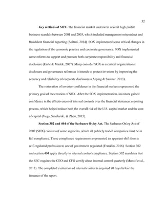 32
Key sections of SOX. The financial market underwent several high profile
business scandals between 2001 and 2003, which included management misconduct and
fraudulent financial reporting (Soltani, 2014). SOX implemented some critical changes in
the regulation of the economic practice and corporate governance. SOX implemented
some reforms to support and promote both corporate responsibility and financial
disclosure (Earle & Madek, 2007). Many consider SOX as a critical organizational
disclosure and governance reform as it intends to protect investors by improving the
accuracy and reliability of corporate disclosures (Arping & Sautner, 2013).
The restoration of investor confidence in the financial markets represented the
primary goal of the creation of SOX. After the SOX implementation, investors gained
confidence in the effectiveness of internal controls over the financial statement reporting
process, which helped reduce both the overall risk of the U.S. capital market and the cost
of capital (Vega, Smolarski, & Zhou, 2015).
Section 302 and 404 of the Sarbanes Oxley Act. The Sarbanes-Oxley Act of
2002 (SOX) consists of some segments, which all publicly traded companies must be in
full compliance. These compliance requirements represented an apparent shift from a
self-regulated profession to one of government regulated (Franklin, 2016). Section 302
and section 404 apply directly to internal control compliance. Section 302 mandates that
the SEC requires the CEO and CFO certify about internal control quarterly (Munsif et al.,
2013). The completed evaluation of internal control is required 90 days before the
issuance of the report.
 