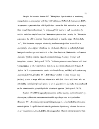33
Despite the intent of Section 302, CFO’s play a significant role in accounting
manipulations in conjunction with their CEO’s (Bishop, DeZoort, & Hermanson, 2017).
Accountants expect to follow ethical guidelines created for their profession, but many of
them breach the moral contract. For instance, a CEO may have high expectations for
success and often may influence the CFO to misrepresent data. Usually, the CEO exerts
pressure on the CFO to misstate financial statements to meet the target (Bishop et al.,
2017). The act of one employee influencing another employee into an unethical or
questionable action occurs when there is a substantial difference in authority between
both parties and the pressure to adhere to directions forces the CFO to make unfavorable
decisions. The two essential types of constraints include obedience pressure and
compliance pressure (Bishop et al., 2017). Obedience pressure results from an individual
being expected to follow instructions from those in positions of authority (Clayton &
Staden, 2015). Accountants often receive obedient influence and likely will make wrong
decisions (Clayton & Staden, 2015). Individuals who feel obedient pressure may
probably behave in ways, which are inconsistent with their values. Individuals who are
affected by compliance pressure choose to act in specific ways and make decisions based
on the opportunity for potential gain for rewards or approval (Bishop et al., 2017).
Section 404 of SOX required management and the external auditors to report on
the adequacy of internal controls over financial reporting within an organization
(Franklin, 2016). Companies recognize the importance of a sound and efficient internal
control system. A capable internal control system can significantly enhance the success
of any organization (Urbanik, 2016). Advantages of an efficient internal control system
 