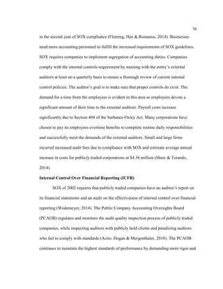 36
in the second year of SOX compliance (Fleming, Hee & Romanus, 2014). Businesses
need more accounting personnel to fulfill the increased requirements of SOX guidelines.
SOX requires companies to implement segregation of accounting duties. Companies
comply with the internal controls requirement by meeting with the entity’s external
auditors at least on a quarterly basis to ensure a thorough review of current internal
control policies. The auditor’s goal is to make sure that proper controls do exist. The
demand for a time from the employees is evident in this area as employees devote a
significant amount of their time to the external auditors. Payroll costs increase
significantly due to Section 404 of the Sarbanes-Oxley Act. Many corporations have
chosen to pay its employees overtime benefits to complete routine daily responsibilities
and successfully meet the demands of the external auditors. Small and large firms
incurred increased audit fees due to compliance with SOX and estimate average annual
increase in costs for publicly traded corporations at $4.36 million (Shaw & Terando,
2014).
Internal Control Over Financial Reporting (ICFR)
SOX of 2002 requires that publicly traded companies have an auditor’s report on
its financial statements and an audit on the effectiveness of internal control over financial
reporting (Wedemeyer, 2014). The Public Company Accounting Oversights Board
(PCAOB) regulates and monitors the audit quality inspection process of publicly traded
companies, while inspecting auditors with publicly held clients and penalizing auditors
who fail to comply with standards (Acito, Hogan & Mergenthaler, 2018). The PCAOB
continues to maintain the highest standards of performance by demanding more rigor and
 