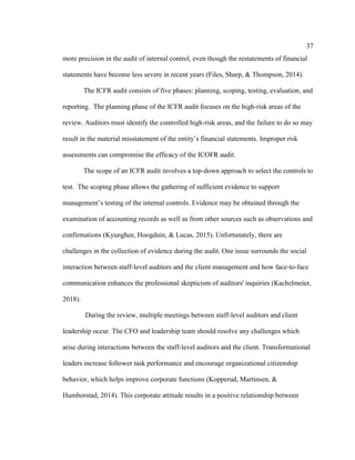 37
more precision in the audit of internal control, even though the restatements of financial
statements have become less severe in recent years (Files, Sharp, & Thompson, 2014).
The ICFR audit consists of five phases: planning, scoping, testing, evaluation, and
reporting. The planning phase of the ICFR audit focuses on the high-risk areas of the
review. Auditors must identify the controlled high-risk areas, and the failure to do so may
result in the material misstatement of the entity’s financial statements. Improper risk
assessments can compromise the efficacy of the ICOFR audit.
The scope of an ICFR audit involves a top-down approach to select the controls to
test. The scoping phase allows the gathering of sufficient evidence to support
management’s testing of the internal controls. Evidence may be obtained through the
examination of accounting records as well as from other sources such as observations and
confirmations (Kyunghee, Hoogduin, & Lucas, 2015). Unfortunately, there are
challenges in the collection of evidence during the audit. One issue surrounds the social
interaction between staff-level auditors and the client management and how face-to-face
communication enhances the professional skepticism of auditors' inquiries (Kachelmeier,
2018).
During the review, multiple meetings between staff-level auditors and client
leadership occur. The CFO and leadership team should resolve any challenges which
arise during interactions between the staff-level auditors and the client. Transformational
leaders increase follower task performance and encourage organizational citizenship
behavior, which helps improve corporate functions (Kopperud, Martinsen, &
Humborstad, 2014). This corporate attitude results in a positive relationship between
 