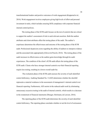 38
transformational leaders and positive outcomes of work engagement (Kopperud et al.,
2014). Work engagement involves employees giving high levels of effort and personal
investment in tasks, which includes ensuring SOX compliance with corporate financial
internal control policies.
The testing phase of the ICFR audit focuses on the test of controls that are critical
to support the auditor’s assessment of risk to each relevant assertion. Both the auditor
attributes and client attributes affect the testing phase of the audit. The auditor’s
experience determines the effectiveness and outcome of the testing phase of the ICFR
audit. Professional skepticism exists regarding the ability of auditors to interpret evidence
and the associated risks appropriately (Glover & Prawitt, 2014). The testing phase of the
audit increases in effectiveness as the auditor gains knowledge through his audit
experiences. The condition of the client’s ICFR audit affects the testing phase of the
ICFR audit. Clients who have stronger internal controls over their financial reporting
require less testing, resulting in a lower overall audit fee.
The evaluation phase of the ICFR audit assesses the severity of each identified
control deficiency. Auditing Standard No. 5 (AS5) determines whether the shortfall
represents a material weakness in the assessment of management’s internal control over
financial reporting. Furthermore, AS5 assists in the reduced audit work by eliminating
unnecessary excessive testing in the audit of internal controls, which results in a decrease
in the restatement of financial statements (Draeger, Herrmann, & Lawson, 2016).
The reporting phase of the ICFR audit determines the severity of each identified
control deficiency. The reporting phase concludes whether or not the level of seriousness
 