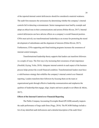 39
of the reported internal control deficiencies should be considered a material weakness.
The audit firm measures the seriousness by determining whether the company’s internal
controls fail in detecting a misstatement. Senior management must lead by example and
adopt an ethical tone in their communications and actions (Peltier-Rivest, 2017). Internal
control deficiencies can have adverse effects on a company’s overall financial position.
CFOs must actively use transformational leadership as an avenue for promoting the moral
development of subordinates and the alignment of interests (Peltier-Rivest, 2017).
Furthermore, CFOs supporting anti-fraud training programs increases the awareness of
internal control strategies.
Transformational leadership theory supports that leaders can transform followers
in a couple of ways. The first way is by increasing their awareness of task importance
(Neufeld, Zeying, Yulin, 2010). Adequate internal controls in each aspect of the business
process helps protect the overall financial condition. Transformational leaders must have
a valid business strategy that solidifies the company’s internal control over financial
reporting. Leaders transform their followers by focusing them on the team or
organizational goals through effective leadership communication and emphasize the
qualities of leadership that engage, align, inspire and move people to act (Bates & Atkins,
2017).
Effects of the Internal Control over Financial Reporting
The Public Company Accounting Oversights Board (PCAOB) annually inspects
the audit performance of large audit firms (Nagy, 2014). The PCAOB findings include a
list of any identified audit deficiencies and a detailed description of the audit firms’
 