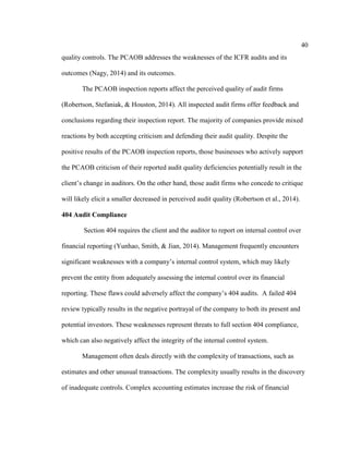 40
quality controls. The PCAOB addresses the weaknesses of the ICFR audits and its
outcomes (Nagy, 2014) and its outcomes.
The PCAOB inspection reports affect the perceived quality of audit firms
(Robertson, Stefaniak, & Houston, 2014). All inspected audit firms offer feedback and
conclusions regarding their inspection report. The majority of companies provide mixed
reactions by both accepting criticism and defending their audit quality. Despite the
positive results of the PCAOB inspection reports, those businesses who actively support
the PCAOB criticism of their reported audit quality deficiencies potentially result in the
client’s change in auditors. On the other hand, those audit firms who concede to critique
will likely elicit a smaller decreased in perceived audit quality (Robertson et al., 2014).
404 Audit Compliance
Section 404 requires the client and the auditor to report on internal control over
financial reporting (Yunhao, Smith, & Jian, 2014). Management frequently encounters
significant weaknesses with a company’s internal control system, which may likely
prevent the entity from adequately assessing the internal control over its financial
reporting. These flaws could adversely affect the company’s 404 audits. A failed 404
review typically results in the negative portrayal of the company to both its present and
potential investors. These weaknesses represent threats to full section 404 compliance,
which can also negatively affect the integrity of the internal control system.
Management often deals directly with the complexity of transactions, such as
estimates and other unusual transactions. The complexity usually results in the discovery
of inadequate controls. Complex accounting estimates increase the risk of financial
 