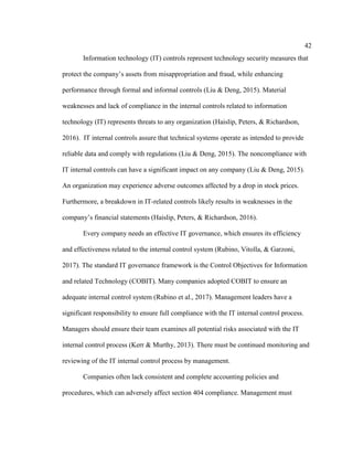 42
Information technology (IT) controls represent technology security measures that
protect the company’s assets from misappropriation and fraud, while enhancing
performance through formal and informal controls (Liu & Deng, 2015). Material
weaknesses and lack of compliance in the internal controls related to information
technology (IT) represents threats to any organization (Haislip, Peters, & Richardson,
2016). IT internal controls assure that technical systems operate as intended to provide
reliable data and comply with regulations (Liu & Deng, 2015). The noncompliance with
IT internal controls can have a significant impact on any company (Liu & Deng, 2015).
An organization may experience adverse outcomes affected by a drop in stock prices.
Furthermore, a breakdown in IT-related controls likely results in weaknesses in the
company’s financial statements (Haislip, Peters, & Richardson, 2016).
Every company needs an effective IT governance, which ensures its efficiency
and effectiveness related to the internal control system (Rubino, Vitolla, & Garzoni,
2017). The standard IT governance framework is the Control Objectives for Information
and related Technology (COBIT). Many companies adopted COBIT to ensure an
adequate internal control system (Rubino et al., 2017). Management leaders have a
significant responsibility to ensure full compliance with the IT internal control process.
Managers should ensure their team examines all potential risks associated with the IT
internal control process (Kerr & Murthy, 2013). There must be continued monitoring and
reviewing of the IT internal control process by management.
Companies often lack consistent and complete accounting policies and
procedures, which can adversely affect section 404 compliance. Management must
 