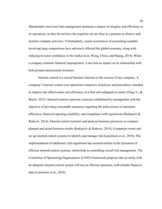 44
Shareholders must trust that management maintains a degree of integrity and efficiency in
its operations, as they do not have the expertise nor are they in a position to observe and
monitor company activities. Unfortunately, recent occurrences of accounting scandals
involving large corporations have adversely affected the global economy, along with
reducing investor confidence in the market (Lin, Wang, Chiou, and Huang, 2014). When
a company commits financial improprieties, it also has an impact on its relationship with
both present and potential investors.
Internal control is a crucial business function to the success of any company. A
company’s internal control over operations comprises of policies and procedures intended
to improve the effectiveness and efficiency of a firm and safeguard its assets (Feng, Li, &
Skaife, 2015). Internal controls represent a process established by management with the
objective of providing reasonable assurance regarding the achievement of operation
efficiency, financial reporting reliability, and compliance with regulations (Radojeciv &
Radovic, 2014). Internal control monitors and analyzes business processes to compare
planned and actual business results (Radojeciv & Radovic, 2014). Companies create and
set up internal control systems to identify and manage risk (Lansiluoto et al., 2016). The
implementation of additional vital regulations has assisted entities in the formation of
efficient internal control systems, which help in controlling overall risk management. The
Committee of Sponsoring Organizations (COSO) framework proposes that an entity with
an adequate internal control system will run an efficient operation, with reliable financial
data (Lansiluoto et al., 2016).
 