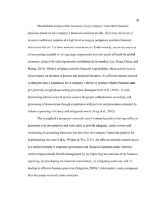 45
Shareholders and potential investors of any company make their financial
decisions based on the company’s financial statement results. Over time, the level of
investor confidence remains at a high level as long as companies maintain financial
statements that are free from material misstatements. Unfortunately, recent occurrences
of accounting scandals involving large corporations have adversely affected the global
economy, along with reducing investor confidence in the market (Lin, Wang, Chiou, and
Huang, 2014). When a company commits financial improprieties, these actions have a
direct impact on the trust of present and potential investors. An efficient internal control
system provides a foundation for a company’s ability to produce reliable financial data
per generally accepted accounting principles (Kanagaretnam et al., 2016). A well-
functioning internal control system assures the proper authorization, recording, and
processing of transactions through compliance with policies and procedures intended to
enhance operating efficiency and safeguards assets (Feng et al., 2015).
The strength of a company’s internal control system depends on having sufficient
personnel with the expertise and work ethic to provide adequate, timely review and
monitoring of accounting functions, but also how the company frames the purpose for
implementing the control (Liu, Wright, & Wu, 2015). An efficient internal control system
is a critical element in corporate governance and financial statement audits. Internal
control improvements benefit management by (a) improving the outcome of its financial
reporting, (b) developing the financial examination, (c) mitigating audit risk, and (d)
leading to efficient business practices (Singleton, 2008). Unfortunately, many companies
lack the proper internal control structure.
 