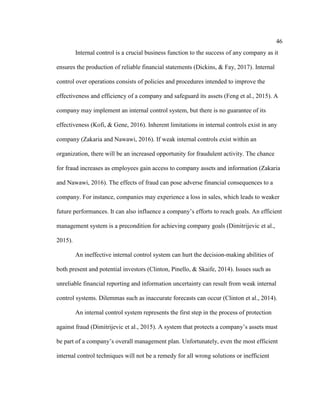 46
Internal control is a crucial business function to the success of any company as it
ensures the production of reliable financial statements (Dickins, & Fay, 2017). Internal
control over operations consists of policies and procedures intended to improve the
effectiveness and efficiency of a company and safeguard its assets (Feng et al., 2015). A
company may implement an internal control system, but there is no guarantee of its
effectiveness (Kofi, & Gene, 2016). Inherent limitations in internal controls exist in any
company (Zakaria and Nawawi, 2016). If weak internal controls exist within an
organization, there will be an increased opportunity for fraudulent activity. The chance
for fraud increases as employees gain access to company assets and information (Zakaria
and Nawawi, 2016). The effects of fraud can pose adverse financial consequences to a
company. For instance, companies may experience a loss in sales, which leads to weaker
future performances. It can also influence a company’s efforts to reach goals. An efficient
management system is a precondition for achieving company goals (Dimitrijevic et al.,
2015).
An ineffective internal control system can hurt the decision-making abilities of
both present and potential investors (Clinton, Pinello, & Skaife, 2014). Issues such as
unreliable financial reporting and information uncertainty can result from weak internal
control systems. Dilemmas such as inaccurate forecasts can occur (Clinton et al., 2014).
An internal control system represents the first step in the process of protection
against fraud (Dimitrijevic et al., 2015). A system that protects a company’s assets must
be part of a company’s overall management plan. Unfortunately, even the most efficient
internal control techniques will not be a remedy for all wrong solutions or inefficient
 
