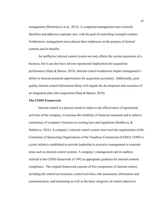 47
management (Dimitrijevic et al., 2015). A competent management team correctly
identifies and addresses improper acts, with the goal of controlling wrongful conduct.
Furthermore, management must educate their employees on the purpose of internal
controls and its benefits.
An ineffective internal control system not only affects the current operations of a
business, but it can also have adverse operational implications for acquisition
performance (Harp & Barnes, 2018). Internal control weaknesses impact management’s
ability to forecast potential opportunities for acquisition accurately. Additionally, poor
quality internal control information likely will impede the development and execution of
an integration plan after acquisition (Harp & Barnes, 2018).
The COSO Framework
Internal control is a process aimed to improve the effectiveness of operational
activities of the company, to increase the reliability of financial statement and to achieve
consistency of company’s business to existing laws and regulations (Kulikova, &
Satdarova, 2016). A company’s internal control system must meet the requirements of the
Committee of Sponsoring Organizations of the Treadway Commission (COSO). COSO is
a joint initiative established to provide leadership to executive management in essential
areas such as internal control systems. A company’s management and its auditors
referred to the COSO framework of 1992 as appropriate guidance for internal controls
compliance. The original framework consists of five components of internal control,
including the control environment, control activities, risk assessment, information and
communication, and monitoring as well as the three categories of control objectives
 