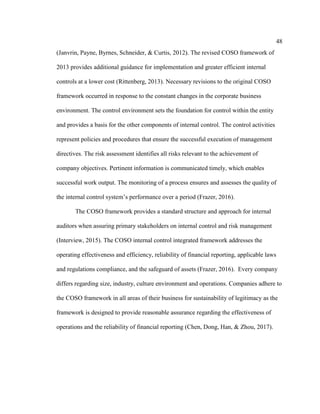 48
(Janvrin, Payne, Byrnes, Schneider, & Curtis, 2012). The revised COSO framework of
2013 provides additional guidance for implementation and greater efficient internal
controls at a lower cost (Rittenberg, 2013). Necessary revisions to the original COSO
framework occurred in response to the constant changes in the corporate business
environment. The control environment sets the foundation for control within the entity
and provides a basis for the other components of internal control. The control activities
represent policies and procedures that ensure the successful execution of management
directives. The risk assessment identifies all risks relevant to the achievement of
company objectives. Pertinent information is communicated timely, which enables
successful work output. The monitoring of a process ensures and assesses the quality of
the internal control system’s performance over a period (Frazer, 2016).
The COSO framework provides a standard structure and approach for internal
auditors when assuring primary stakeholders on internal control and risk management
(Interview, 2015). The COSO internal control integrated framework addresses the
operating effectiveness and efficiency, reliability of financial reporting, applicable laws
and regulations compliance, and the safeguard of assets (Frazer, 2016). Every company
differs regarding size, industry, culture environment and operations. Companies adhere to
the COSO framework in all areas of their business for sustainability of legitimacy as the
framework is designed to provide reasonable assurance regarding the effectiveness of
operations and the reliability of financial reporting (Chen, Dong, Han, & Zhou, 2017).
 