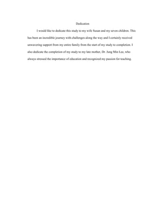 Dedication
I would like to dedicate this study to my wife Susan and my seven children. This
has been an incredible journey with challenges along the way and I certainly received
unwavering support from my entire family from the start of my study to completion. I
also dedicate the completion of my study to my late mother, Dr. Jung Min Lee, who
always stressed the importance of education and recognized my passion for teaching.
 