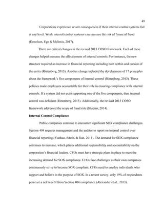 49
Corporations experience severe consequences if their internal control systems fail
at any level. Weak internal control systems can increase the risk of financial fraud
(Donelson, Ege & McInnis, 2017).
There are critical changes in the revised 2013 COSO framework. Each of these
changes helped increase the effectiveness of internal controls. For instance, the new
structure required an increase in financial reporting including both within and outside of
the entity (Rittenberg, 2013). Another change included the development of 17 principles
about the framework’s five components of internal control (Rittenberg, 2013). These
policies made employees accountable for their role in ensuring compliance with internal
controls. If a system did not exist supporting one of the five components, then internal
control was deficient (Rittenberg, 2013). Additionally, the revised 2013 COSO
framework addressed the scope of fraud risk (Shapiro, 2014).
Internal Control Compliance
Public companies continue to encounter significant SOX compliance challenges.
Section 404 requires management and the auditor to report on internal control over
financial reporting (Yunhao, Smith, & Jian, 2014). The demand for SOX compliance
continues to increase, which places additional responsibility and accountability on the
corporation’s financial leaders. CFOs must have strategic plans in place to meet the
increasing demand for SOX compliance. CFOs face challenges as their own companies
continuously strive to become SOX compliant. CFOs need to employ individuals who
support and believe in the purpose of SOX. In a recent survey, only 19% of respondents
perceive a net benefit from Section 404 compliance (Alexander et al., 2013).
 