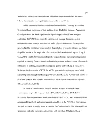 50
Additionally, the majority of respondents recognize compliance benefits, but do not
believe these benefits outweigh the costs (Alexander et al., 2013).
Public companies also face a challenge from the Public Company Accounting
Oversights Board inspections of their auditing firms. The Public Company Accounting
Oversights Board (PCAOB) represented a significant provision of SOX. Congress
established the PCAOB as a nonprofit corporation to manage the audits of public
companies with the mission to oversee the audits of public companies. The supervised
review of public companies would result in the protection of investor interests and further
the public interest in the preparation of accurate and independent audit reports (King, &
Case, 2014). The PCAOB maintained specific responsibilities, including the registration
of public accounting firms to conduct audits of corporations, and the creation of standards
in the areas of auditing, ethics independence and quality control (King & Case, 2014).
Before the implementation of SOX, the AICPA governed the review process of public
accounting firms through mandatory peer reviews. Post SOX, the PCAOB took control of
the review process, which placed stronger reigns on the regulation of accounting firms
(Church & Shefchik, 2012).
All public accounting firms that provide audit services to publicly traded
companies are required to register with the PCAOB (King & Case, 2014). Public
accounting firms must complete application forms to the PCAOB. Also, accounting firms
are required to pay both application fees and annual fees to the PCAOB. A firm’s annual
fees paid to depend primarily on the accounting firm’s clientele size. The most significant
fee amount paid is by public accounting firms with more than 500 clients. These
 