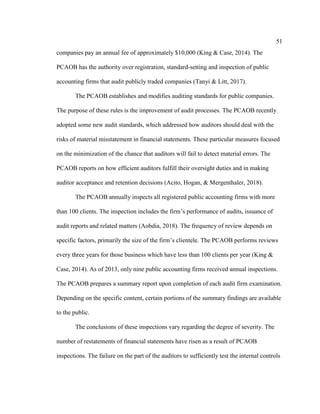 51
companies pay an annual fee of approximately $10,000 (King & Case, 2014). The
PCAOB has the authority over registration, standard-setting and inspection of public
accounting firms that audit publicly traded companies (Tanyi & Litt, 2017).
The PCAOB establishes and modifies auditing standards for public companies.
The purpose of these rules is the improvement of audit processes. The PCAOB recently
adopted some new audit standards, which addressed how auditors should deal with the
risks of material misstatement in financial statements. These particular measures focused
on the minimization of the chance that auditors will fail to detect material errors. The
PCAOB reports on how efficient auditors fulfill their oversight duties and in making
auditor acceptance and retention decisions (Acito, Hogan, & Mergenthaler, 2018).
The PCAOB annually inspects all registered public accounting firms with more
than 100 clients. The inspection includes the firm’s performance of audits, issuance of
audit reports and related matters (Aobdia, 2018). The frequency of review depends on
specific factors, primarily the size of the firm’s clientele. The PCAOB performs reviews
every three years for those business which have less than 100 clients per year (King &
Case, 2014). As of 2013, only nine public accounting firms received annual inspections.
The PCAOB prepares a summary report upon completion of each audit firm examination.
Depending on the specific content, certain portions of the summary findings are available
to the public.
The conclusions of these inspections vary regarding the degree of severity. The
number of restatements of financial statements have risen as a result of PCAOB
inspections. The failure on the part of the auditors to sufficiently test the internal controls
 