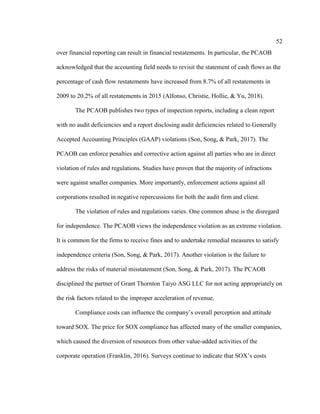 52
over financial reporting can result in financial restatements. In particular, the PCAOB
acknowledged that the accounting field needs to revisit the statement of cash flows as the
percentage of cash flow restatements have increased from 8.7% of all restatements in
2009 to 20.2% of all restatements in 2015 (Alfonso, Christie, Hollie, & Yu, 2018).
The PCAOB publishes two types of inspection reports, including a clean report
with no audit deficiencies and a report disclosing audit deficiencies related to Generally
Accepted Accounting Principles (GAAP) violations (Son, Song, & Park, 2017). The
PCAOB can enforce penalties and corrective action against all parties who are in direct
violation of rules and regulations. Studies have proven that the majority of infractions
were against smaller companies. More importantly, enforcement actions against all
corporations resulted in negative repercussions for both the audit firm and client.
The violation of rules and regulations varies. One common abuse is the disregard
for independence. The PCAOB views the independence violation as an extreme violation.
It is common for the firms to receive fines and to undertake remedial measures to satisfy
independence criteria (Son, Song, & Park, 2017). Another violation is the failure to
address the risks of material misstatement (Son, Song, & Park, 2017). The PCAOB
disciplined the partner of Grant Thornton Taiyo ASG LLC for not acting appropriately on
the risk factors related to the improper acceleration of revenue.
Compliance costs can influence the company’s overall perception and attitude
toward SOX. The price for SOX compliance has affected many of the smaller companies,
which caused the diversion of resources from other value-added activities of the
corporate operation (Franklin, 2016). Surveys continue to indicate that SOX’s costs
 