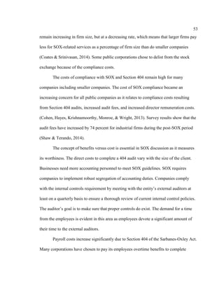 53
remain increasing in firm size, but at a decreasing rate, which means that larger firms pay
less for SOX-related services as a percentage of firm size than do smaller companies
(Coates & Srinivasan, 2014). Some public corporations chose to delist from the stock
exchange because of the compliance costs.
The costs of compliance with SOX and Section 404 remain high for many
companies including smaller companies. The cost of SOX compliance became an
increasing concern for all public companies as it relates to compliance costs resulting
from Section 404 audits, increased audit fees, and increased director remuneration costs.
(Cohen, Hayes, Krishnamoorthy, Monroe, & Wright, 2013). Survey results show that the
audit fees have increased by 74 percent for industrial firms during the post-SOX period
(Shaw & Terando, 2014).
The concept of benefits versus cost is essential in SOX discussion as it measures
its worthiness. The direct costs to complete a 404 audit vary with the size of the client.
Businesses need more accounting personnel to meet SOX guidelines. SOX requires
companies to implement robust segregation of accounting duties. Companies comply
with the internal controls requirement by meeting with the entity’s external auditors at
least on a quarterly basis to ensure a thorough review of current internal control policies.
The auditor’s goal is to make sure that proper controls do exist. The demand for a time
from the employees is evident in this area as employees devote a significant amount of
their time to the external auditors.
Payroll costs increase significantly due to Section 404 of the Sarbanes-Oxley Act.
Many corporations have chosen to pay its employees overtime benefits to complete
 