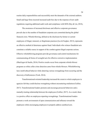 54
routine daily responsibilities and successfully meet the demands of the external auditors.
Small and large firms incurred increased audit fees due to the response of new audit
regulations requiring additional audit work and compliance with SOX (Dey & Lin, 2018),
The awareness of increased disclosure and effective corporate governance
prevails due to the number of fraudulent corporate acts committed during the global
financial crisis. Whistle-blowing, defined as the disclosure by former or current
employees of illegal, immoral, or illegitimate practices (Lee & Fargher, 2013), represents
an effective method of deterrence against fraud. Individuals who witness fraudulent acts
constitute a reliable source in support of the combat against illegal corporate actions.
Effective whistleblowing programs provide governance and control mechanisms for
communicating all forms of wrongful acts for effective corrective implementation
(MacGegor & Stuebs, 2014). Positive results occur from corporate whistle-blower
programs as white collar crime detection came from whistle-blowers. Whistleblowing
laws instill ethical behavior while deterring various wrongdoings from occurring and the
discovery of deficiencies (Yeoh, 2014).
Transformational-oriented leadership increased the extent to which employees in
agencies felt they could disclose wrongdoing without encountering retaliation (Caillier,
2017). Transformational leaders promote and encourage prosocial behaviors and a
mutually trusting relationship between the employees (Caillier, 2017). As a result, there
is a positive effect on employees reporting wrongdoings. Transformational leaders
promote a work environment of open communication and influence toward the
employees while encouraging employees to properly address unethical acts.
 