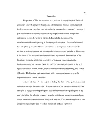 55
Transition
The purpose of this case study was to explore the strategies corporate financial
controllers follow to comply with corporate internal control policies. Internal control
implementation and compliance are integral to the successful operations of a company. I
provided the basis of my study by introducing the problem statement and purpose
statement in Section 1. Further in Section 1, I included a discussion of the
transformational leadership theory as the conceptual framework. The transformational
leadership theory consists of the leadership traits of management that successfully
perform in strategic planning and implementing processes. Also, included in this section
is the nature of the study and research question for my research. In the review of the
literature, I presented a historical perspective of corporate fraud, including the
implementation of the Sarbanes Oxley Act of 2002. I reviewed vital areas of the SOX
legislation such as internal control, internal control over financial reporting, and Section
404 audits. The literature review concluded with a summary of concerns over the
implementation of Section 404 audits.
In Section 2, I describe the project, including the choice of the qualitative method
and research design. In this section, I describe the role of the researcher and the necessary
strategies to engage with the participants. I determine the number of participants in my
study, including the selection process. I describe the informed consent process and other
critical attributes of ethical research, along with a review of the primary approach to data
collection, including the data collection instruments and data techniques.
 