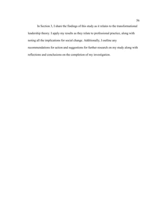 56
In Section 3, I share the findings of this study as it relates to the transformational
leadership theory. I apply my results as they relate to professional practice, along with
noting all the implications for social change. Additionally, I outline any
recommendations for action and suggestions for further research on my study along with
reflections and conclusions on the completion of my investigation.
 