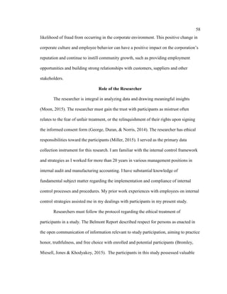 58
likelihood of fraud from occurring in the corporate environment. This positive change in
corporate culture and employee behavior can have a positive impact on the corporation’s
reputation and continue to instill community growth, such as providing employment
opportunities and building strong relationships with customers, suppliers and other
stakeholders.
Role of the Researcher
The researcher is integral in analyzing data and drawing meaningful insights
(Moon, 2015). The researcher must gain the trust with participants as mistrust often
relates to the fear of unfair treatment, or the relinquishment of their rights upon signing
the informed consent form (George, Duran, & Norris, 2014). The researcher has ethical
responsibilities toward the participants (Miller, 2015). I served as the primary data
collection instrument for this research. I am familiar with the internal control framework
and strategies as I worked for more than 20 years in various management positions in
internal audit and manufacturing accounting. I have substantial knowledge of
fundamental subject matter regarding the implementation and compliance of internal
control processes and procedures. My prior work experiences with employees on internal
control strategies assisted me in my dealings with participants in my present study.
Researchers must follow the protocol regarding the ethical treatment of
participants in a study. The Belmont Report described respect for persons as enacted in
the open communication of information relevant to study participation, aiming to practice
honor, truthfulness, and free choice with enrolled and potential participants (Bromley,
Miesell, Jones & Khodyakoy, 2015). The participants in this study possessed valuable
 