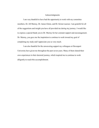 Acknowledgments
I am very thankful to have had the opportunity to work with my committee
members, Dr. Jill Murray, Dr. James Glenn, and Dr. Krista Laursen. I am grateful for all
of the suggestions and insight you have all provided me during my journey. I would like
to express a special thank you to Dr. Murray for her constant support and encouragement.
Dr. Murray, you gave me the inspiration to continue to work toward my goal of
completing my study and I appreciate you so very much.
I am also thankful for the unwavering support my colleagues at Davenport
University have given me throughout the past seven years. Many of them shared their
own experiences in their doctoral journey, which inspired me to continue to work
diligently to reach this accomplishment.
 