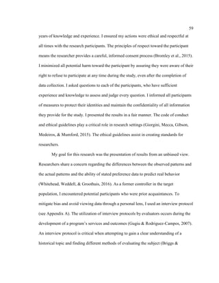59
years of knowledge and experience. I ensured my actions were ethical and respectful at
all times with the research participants. The principles of respect toward the participant
means the researcher provides a careful, informed consent process (Bromley et al., 2015).
I minimized all potential harm toward the participant by assuring they were aware of their
right to refuse to participate at any time during the study, even after the completion of
data collection. I asked questions to each of the participants, who have sufficient
experience and knowledge to assess and judge every question. I informed all participants
of measures to protect their identities and maintain the confidentiality of all information
they provide for the study. I presented the results in a fair manner. The code of conduct
and ethical guidelines play a critical role in research settings (Giorgini, Mecca, Gibson,
Medeiros, & Mumford, 2015). The ethical guidelines assist in creating standards for
researchers.
My goal for this research was the presentation of results from an unbiased view.
Researchers share a concern regarding the differences between the observed patterns and
the actual patterns and the ability of stated preference data to predict real behavior
(Whitehead, Weddell, & Groothuis, 2016). As a former controller in the target
population, I encountered potential participants who were prior acquaintances. To
mitigate bias and avoid viewing data through a personal lens, I used an interview protocol
(see Appendix A). The utilization of interview protocols by evaluators occurs during the
development of a program’s services and outcomes (Gugiu & Rodriguez-Campos, 2007).
An interview protocol is critical when attempting to gain a clear understanding of a
historical topic and finding different methods of evaluating the subject (Briggs &
 