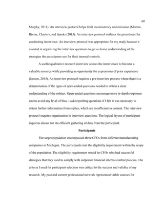 60
Murphy, 2011). An interview protocol helps limit inconsistency and omission (Morton,
Rivers, Charters, and Spinks (2013). An interview protocol outlines the procedures for
conducting interviews. An interview protocol was appropriate for my study because it
assisted in organizing the interview questions to get a clearer understanding of the
strategies the participants use for their internal controls.
A useful qualitative research interview allows the interviewee to become a
valuable resource while providing an opportunity for expressions of prior experience
(Janson, 2015). An interview protocol requires a pre-interview process where there is a
determination of the types of open-ended questions needed to obtain a clear
understanding of the subject. Open-ended questions encourage more in-depth responses
and to avoid any level of bias. I asked probing questions if I felt it was necessary to
obtain further information from replies, which are insufficient in content. The interview
protocol requires organization in interview questions. The logical layout of participant
inquiries allows for the efficient gathering of data from the participant.
Participants
The target population encompassed three CFOs from different manufacturing
companies in Michigan. The participants met the eligibility requirement within the scope
of the population. The eligibility requirement would be CFOs who had successful
strategies that they used to comply with corporate financial internal control policies. The
criteria I used for participant selection was critical to the success and validity of my
research. My past and current professional network represented viable sources for
 