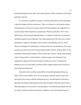 61
potential participants for my study, and I made inquiries of these connections for possible
participant selection.
It is necessary to establish a productive working relationship with the participants
to gain knowledge from their experiences. There exist obstacles in developing working
relationships due to the close personal contact with the participants, the implications of
research design and the imposition on participants (Wallace & Sheldon, 2015). Upon
identification of the potential study participants, I completed verification of credentials,
including experience and certification. The relationship between the interviewer and the
participants is integral to the quality of the research results (Blackwood et al., 2015).
There exist strategies for establishing a working connection with participants. The central
research issue must be relevant to the participant (Hinkin, Holtom, & Klag, 2007). As the
participants understand the purpose of the research, they will have a better understanding
of how it impacts their overall operations. Another strategy is the obtaining of top
management support for the research initiative (Hinkin et al., 2017). Employees at
different levels of an entity likely would provide the support needed for the research as
directed by top management.
Researchers have an ethical responsibility toward the participants during any
aspect of the research (Miller, 2015). If at some point researchers need to reply to the
participants, they must act ethically during the process. The participants will possess a
thorough and complete understanding of the study through the informed consent form. I
shared the purpose of my research to the participants. I informed the participants that this
was strictly voluntary and they can choose to withdraw at any time during the process.
 