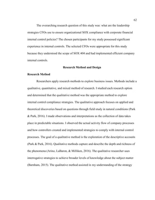 62
The overarching research question of this study was: what are the leadership
strategies CFOs use to ensure organizational SOX compliance with corporate financial
internal control policies? The chosen participants for my study possessed significant
experience in internal controls. The selected CFOs were appropriate for this study
because they understood the scope of SOX 404 and had implemented efficient company
internal controls.
Research Method and Design
Research Method
Researchers apply research methods to explore business issues. Methods include a
qualitative, quantitative, and mixed method of research. I studied each research option
and determined that the qualitative method was the appropriate method to explore
internal control compliance strategies. The qualitative approach focuses on applied and
theoretical discoveries based on questions through field study in natural conditions (Park
& Park, 2016). I made observations and interpretations as the collection of data takes
place in predictable situations. I observed the actual activity flow of company processes
and how controllers created and implemented strategies to comply with internal control
processes. The goal of a qualitative method is the exploration of the descriptive accounts
(Park & Park, 2016). Qualitative methods capture and describe the depth and richness of
the phenomena (Arino, LaBaron, & Milliken, 2016). The qualitative researcher uses
interrogative strategies to achieve broader levels of knowledge about the subject matter
(Barnham, 2015). The qualitative method assisted in my understanding of the strategy
 