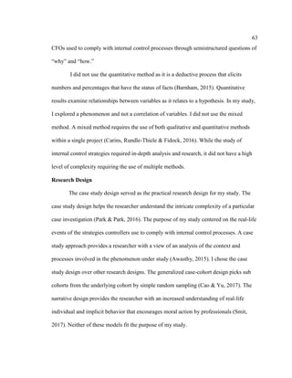 63
CFOs used to comply with internal control processes through semistructured questions of
“why” and “how.”
I did not use the quantitative method as it is a deductive process that elicits
numbers and percentages that have the status of facts (Barnham, 2015). Quantitative
results examine relationships between variables as it relates to a hypothesis. In my study,
I explored a phenomenon and not a correlation of variables. I did not use the mixed
method. A mixed method requires the use of both qualitative and quantitative methods
within a single project (Carins, Rundle-Thiele & Fidock, 2016). While the study of
internal control strategies required in-depth analysis and research, it did not have a high
level of complexity requiring the use of multiple methods.
Research Design
The case study design served as the practical research design for my study. The
case study design helps the researcher understand the intricate complexity of a particular
case investigation (Park & Park, 2016). The purpose of my study centered on the real-life
events of the strategies controllers use to comply with internal control processes. A case
study approach provides a researcher with a view of an analysis of the context and
processes involved in the phenomenon under study (Awasthy, 2015). I chose the case
study design over other research designs. The generalized case-cohort design picks sub
cohorts from the underlying cohort by simple random sampling (Cao & Yu, 2017). The
narrative design provides the researcher with an increased understanding of real-life
individual and implicit behavior that encourages moral action by professionals (Smit,
2017). Neither of these models fit the purpose of my study.
 