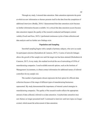 64
Through my study, I ensured data saturation. Data saturation represents the point
at which no new information or themes presents itself in the data from the completion of
additional interviews (Boddy, 2016). I demonstrated that data saturation exists because
no further information became available. It is critical that data saturation occurs because
data saturation impacts the quality of the research conducted and hampers content
validity (Fusch and Ness, 2015). I performed continuous cycles of data collection and
data analysis until no further new findings exist.
Population and Sampling
Snowball sampling begins with a sample of primary subjects, who serve as seeds
for participant selection (Heckathorn & Cameron, 2017). A series of network linkages
allows the growth of the sample size until the target size has been attained (Heckathorn &
Cameron, 2017). In my study, this method involved the use of networking of CFOs of
manufacturing companies. I used available network options, such as the Institute of
Management Accountants, to obtain contact information for additional names of referred
controllers for my sample size.
The number of participants chosen represents the best option for efficient data
collection because of the range of different types of manufacturing businesses
represented. My study demonstrated the importance of internal control strategies in
manufacturing companies. The quality of the research results reflects the appropriate
amount of data collected, referred to as data saturation. I reached data saturation once
new themes no longer presented itself. I continued to interview until new topics no longer
existed, which meant the achievement of data saturation.
 