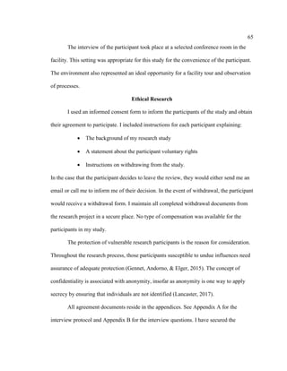 65
The interview of the participant took place at a selected conference room in the
facility. This setting was appropriate for this study for the convenience of the participant.
The environment also represented an ideal opportunity for a facility tour and observation
of processes.
Ethical Research
I used an informed consent form to inform the participants of the study and obtain
their agreement to participate. I included instructions for each participant explaining:
 The background of my research study
 A statement about the participant voluntary rights
 Instructions on withdrawing from the study.
In the case that the participant decides to leave the review, they would either send me an
email or call me to inform me of their decision. In the event of withdrawal, the participant
would receive a withdrawal form. I maintain all completed withdrawal documents from
the research project in a secure place. No type of compensation was available for the
participants in my study.
The protection of vulnerable research participants is the reason for consideration.
Throughout the research process, those participants susceptible to undue influences need
assurance of adequate protection (Gennet, Andorno, & Elger, 2015). The concept of
confidentiality is associated with anonymity, insofar as anonymity is one way to apply
secrecy by ensuring that individuals are not identified (Lancaster, 2017).
All agreement documents reside in the appendices. See Appendix A for the
interview protocol and Appendix B for the interview questions. I have secured the
 