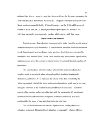 66
collected data from my study in a safe place in my residence for five years, preserving the
confidentiality of all participants. Additionally, I complied with the Institutional Review
Board requirements established by Walden University, and the Walden IRB approval
number is 04-10-18-0306225. I have protected the participants and preserved the
individual identity by assigning each a number, which matches with their name.
Data Collection Instruments
I am the primary data collection instrument in this study. I used the semistructured
interview as my data collection method. A semistructured interview allows the researcher
to ask the participants a series of open-ended questions about their career, job profile,
managerial level and role (Shah, 2017). These inquiries may provide more significant in-
depth discussion about the company’s internal control process and the strategic plans of
compliance.
The semistructured interview method allows for the collection of detailed
insights, which is unavailable when using only publicly available data (Viscelli,
Hermanson, & Beasley, 2017). I ensured the validity of the data collected by the
following protocol. I included a list of predetermined questions, which may be necessary
during the interview in the event of unanticipated topics of discussion. I shared the
purpose of the meeting and my use of the data with the participants. All participants’
responses remain confidential and anonymous. I obtained permission from each
participant for the usage of tape recording during the interview.
The credibility of the research results depends on the validity of the data
collection instrument. The reliability of data often is measured by whether different
 