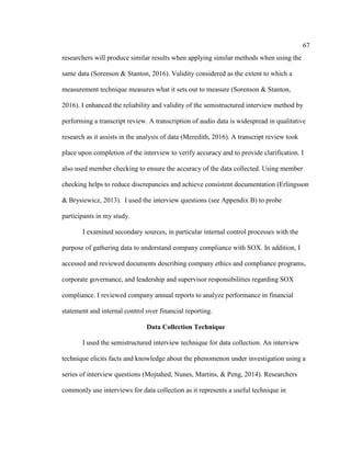 67
researchers will produce similar results when applying similar methods when using the
same data (Sorenson & Stanton, 2016). Validity considered as the extent to which a
measurement technique measures what it sets out to measure (Sorenson & Stanton,
2016). I enhanced the reliability and validity of the semistructured interview method by
performing a transcript review. A transcription of audio data is widespread in qualitative
research as it assists in the analysis of data (Meredith, 2016). A transcript review took
place upon completion of the interview to verify accuracy and to provide clarification. I
also used member checking to ensure the accuracy of the data collected. Using member
checking helps to reduce discrepancies and achieve consistent documentation (Erlingsson
& Brysiewicz, 2013). I used the interview questions (see Appendix B) to probe
participants in my study.
I examined secondary sources, in particular internal control processes with the
purpose of gathering data to understand company compliance with SOX. In addition, I
accessed and reviewed documents describing company ethics and compliance programs,
corporate governance, and leadership and supervisor responsibilities regarding SOX
compliance. I reviewed company annual reports to analyze performance in financial
statement and internal control over financial reporting.
Data Collection Technique
I used the semistructured interview technique for data collection. An interview
technique elicits facts and knowledge about the phenomenon under investigation using a
series of interview questions (Mojtahed, Nunes, Martins, & Peng, 2014). Researchers
commonly use interviews for data collection as it represents a useful technique in
 