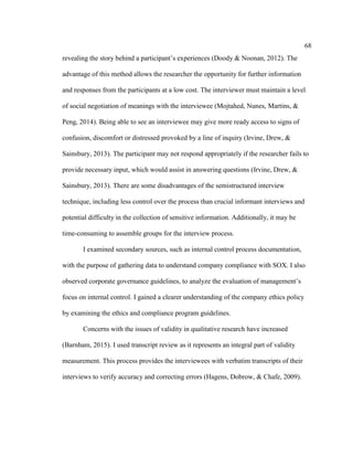 68
revealing the story behind a participant’s experiences (Doody & Noonan, 2012). The
advantage of this method allows the researcher the opportunity for further information
and responses from the participants at a low cost. The interviewer must maintain a level
of social negotiation of meanings with the interviewee (Mojtahed, Nunes, Martins, &
Peng, 2014). Being able to see an interviewee may give more ready access to signs of
confusion, discomfort or distressed provoked by a line of inquiry (Irvine, Drew, &
Sainsbury, 2013). The participant may not respond appropriately if the researcher fails to
provide necessary input, which would assist in answering questions (Irvine, Drew, &
Sainsbury, 2013). There are some disadvantages of the semistructured interview
technique, including less control over the process than crucial informant interviews and
potential difficulty in the collection of sensitive information. Additionally, it may be
time-consuming to assemble groups for the interview process.
I examined secondary sources, such as internal control process documentation,
with the purpose of gathering data to understand company compliance with SOX. I also
observed corporate governance guidelines, to analyze the evaluation of management’s
focus on internal control. I gained a clearer understanding of the company ethics policy
by examining the ethics and compliance program guidelines.
Concerns with the issues of validity in qualitative research have increased
(Barnham, 2015). I used transcript review as it represents an integral part of validity
measurement. This process provides the interviewees with verbatim transcripts of their
interviews to verify accuracy and correcting errors (Hagens, Dobrow, & Chafe, 2009).
 