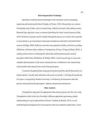 69
Data Organization Technique
Qualitative methods present challenges to the researcher such as managing,
organizing and analyzing the data (Vaughn, & Turner, 2016). Researchers use systems
for keeping track of data, such as research logs, reflective journals, and catalog systems.
Research logs represent a story or memoir describing the entire research process (Fluk,
2015). Reflective journals can be valuable through the process as it allows the researcher
to use journals as an examination of personal assumptions and clarify individual belief
systems (Ortlipp, 2008). Reflective journals enact potential validity criteria by recording
reflections, which provides evidence of transparency (Vicary, Young, & Hicks, 2016). A
catalog system assists in collecting the robust data and documenting the research
procedures (McLellan, MacQueen, & Neidig, 2003). I used research logs to ensure the
complete documentation of the entire research process. Furthermore, the research logs
will record the data directly from each of the participants.
I maintain all gathered data using password protected files and all documents in a
locked cabinet. I am the only individual with access to records. I will keep all records for
five years, as required by Walden University. I will destroy all documents after this
period, which protects the participants’ identity and personal information.
Data Analysis
Triangulation represents the appropriate data analysis process for this case study.
Triangulation refers to the use of multiple, different approaches generating a better
understanding of a given phenomenon (Turner, Cardinal, & Burton, 2017). I used
methodological triangulation by involving more than one method to gather data. I used
 