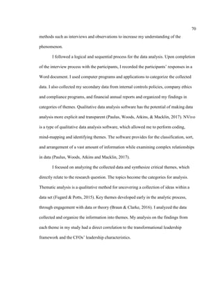 70
methods such as interviews and observations to increase my understanding of the
phenomenon.
I followed a logical and sequential process for the data analysis. Upon completion
of the interview process with the participants, I recorded the participants’ responses in a
Word document. I used computer programs and applications to categorize the collected
data. I also collected my secondary data from internal controls policies, company ethics
and compliance programs, and financial annual reports and organized my findings in
categories of themes. Qualitative data analysis software has the potential of making data
analysis more explicit and transparent (Paulus, Woods, Atkins, & Macklin, 2017). NVivo
is a type of qualitative data analysis software, which allowed me to perform coding,
mind-mapping and identifying themes. The software provides for the classification, sort,
and arrangement of a vast amount of information while examining complex relationships
in data (Paulus, Woods, Atkins and Macklin, 2017).
I focused on analyzing the collected data and synthesize critical themes, which
directly relate to the research question. The topics become the categories for analysis.
Thematic analysis is a qualitative method for uncovering a collection of ideas within a
data set (Fugard & Potts, 2015). Key themes developed early in the analytic process,
through engagement with data or theory (Braun & Clarke, 2016). I analyzed the data
collected and organize the information into themes. My analysis on the findings from
each theme in my study had a direct correlation to the transformational leadership
framework and the CFOs’ leadership characteristics.
 